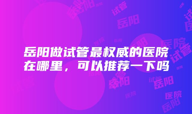 岳阳做试管最权威的医院在哪里，可以推荐一下吗