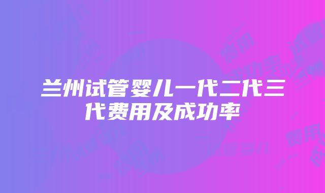 兰州试管婴儿一代二代三代费用及成功率