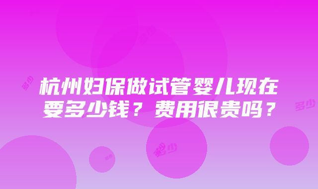 杭州妇保做试管婴儿现在要多少钱？费用很贵吗？