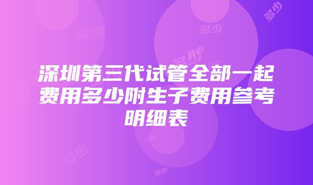 深圳第三代试管全部一起费用多少附生子费用参考明细表