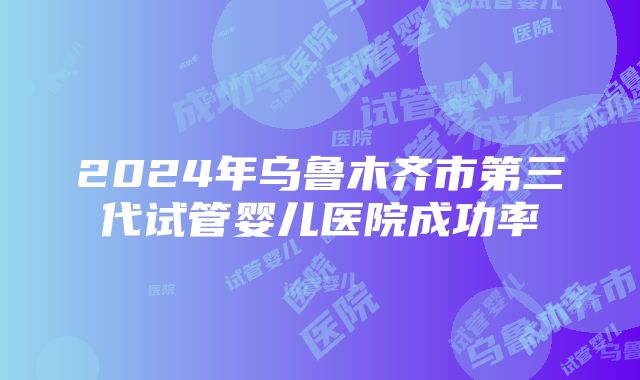 2024年乌鲁木齐市第三代试管婴儿医院成功率