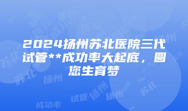 2024扬州苏北医院三代试管**成功率大起底，圆您生育梦