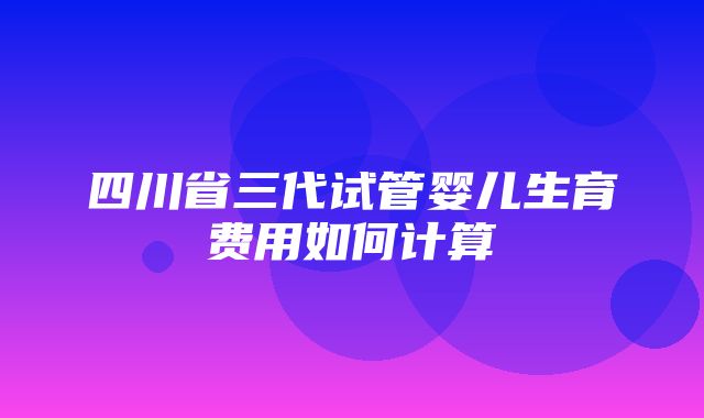 四川省三代试管婴儿生育费用如何计算