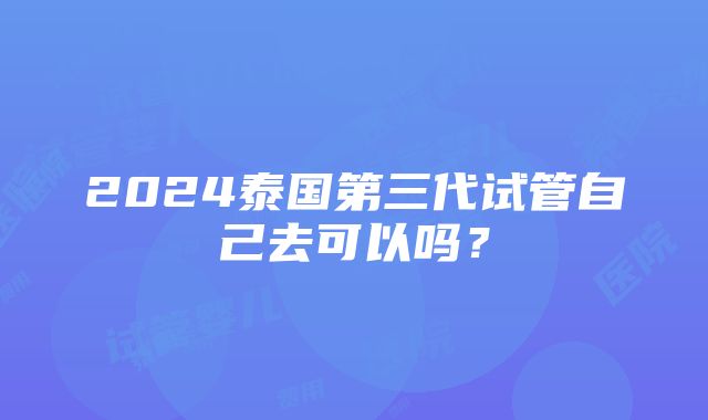 2024泰国第三代试管自己去可以吗？