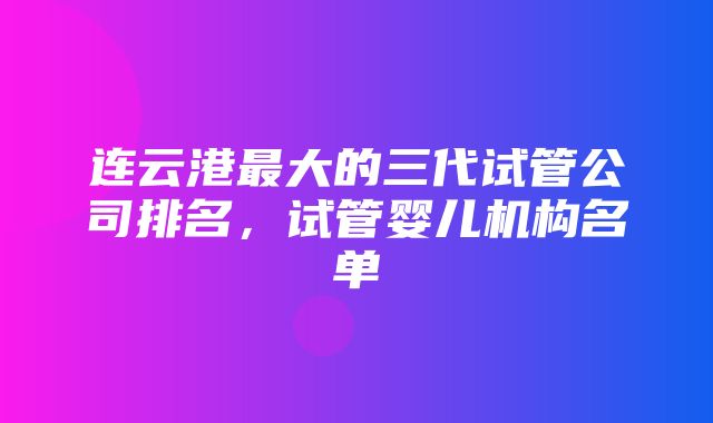 连云港最大的三代试管公司排名，试管婴儿机构名单