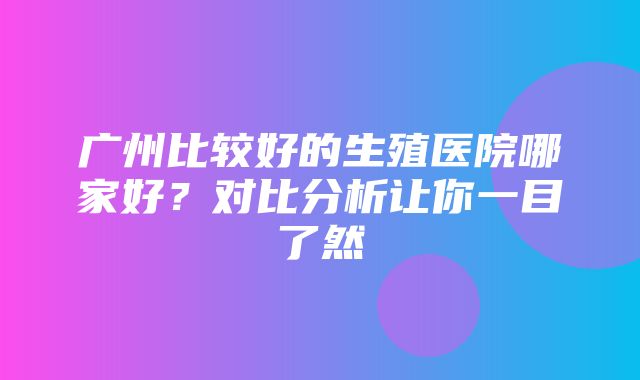 广州比较好的生殖医院哪家好？对比分析让你一目了然