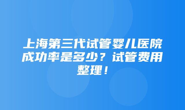 上海第三代试管婴儿医院成功率是多少？试管费用整理！