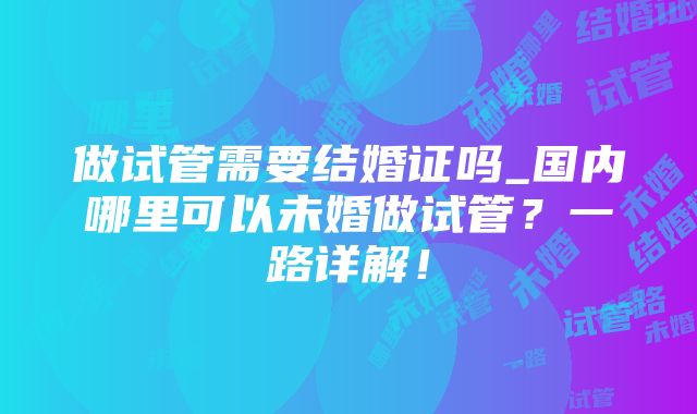 做试管需要结婚证吗_国内哪里可以未婚做试管？一路详解！