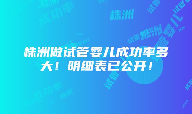 株洲做试管婴儿成功率多大！明细表已公开！