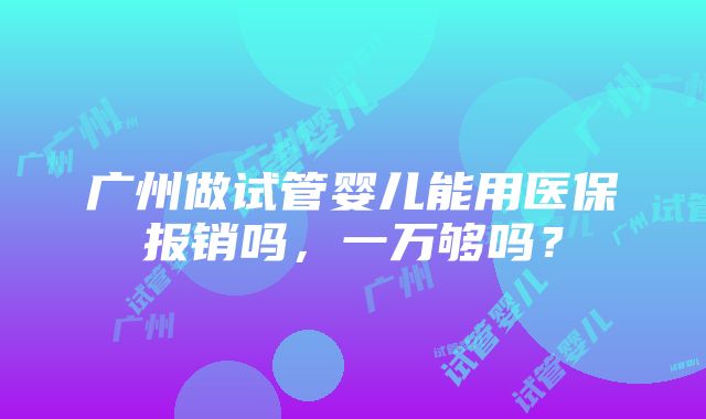 广州做试管婴儿能用医保报销吗，一万够吗？