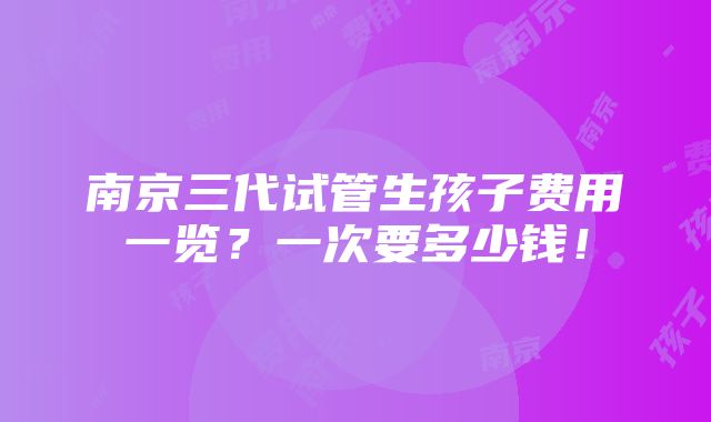 南京三代试管生孩子费用一览？一次要多少钱！