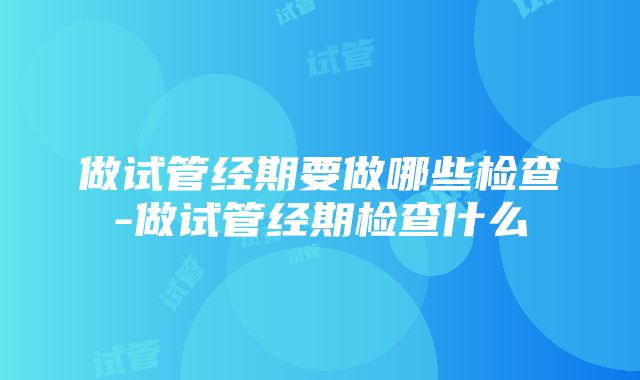 做试管经期要做哪些检查-做试管经期检查什么