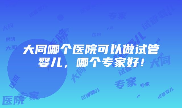 大同哪个医院可以做试管婴儿，哪个专家好！