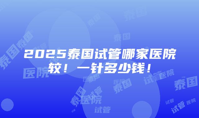 2025泰国试管哪家医院较！一针多少钱！