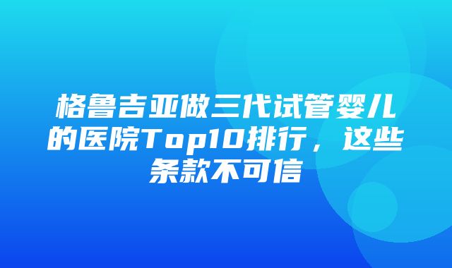 格鲁吉亚做三代试管婴儿的医院Top10排行，这些条款不可信