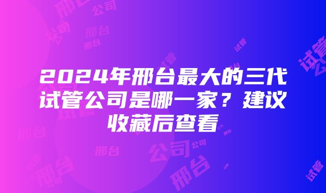 2024年邢台最大的三代试管公司是哪一家？建议收藏后查看