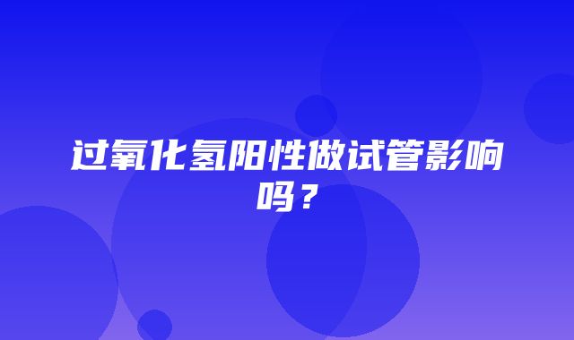 过氧化氢阳性做试管影响吗？