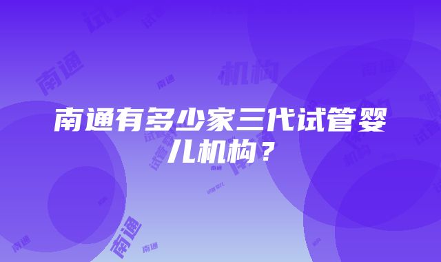 南通有多少家三代试管婴儿机构？