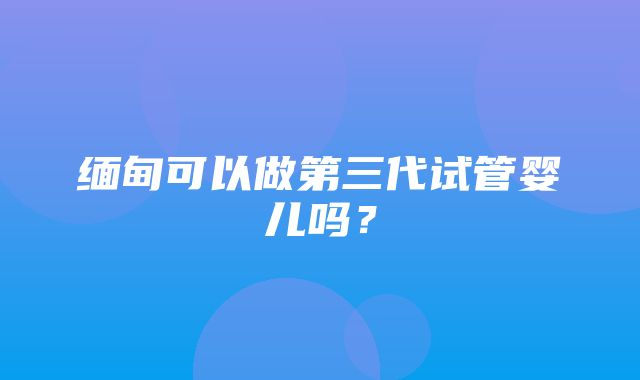 缅甸可以做第三代试管婴儿吗？