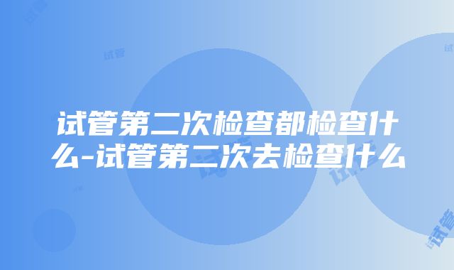 试管第二次检查都检查什么-试管第二次去检查什么