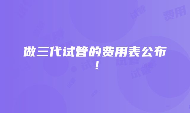 做三代试管的费用表公布！