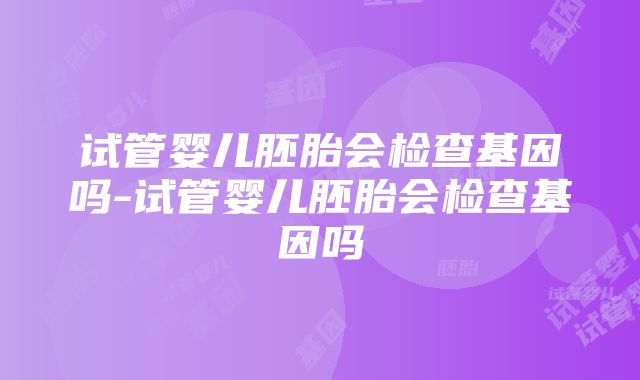 试管婴儿胚胎会检查基因吗-试管婴儿胚胎会检查基因吗