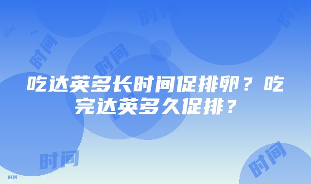 吃达英多长时间促排卵？吃完达英多久促排？