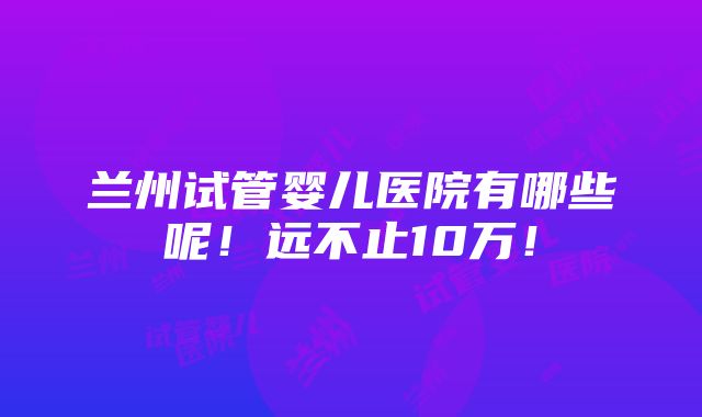 兰州试管婴儿医院有哪些呢！远不止10万！