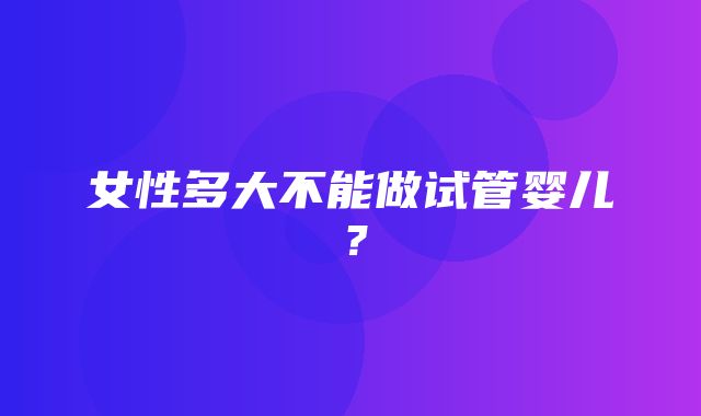 女性多大不能做试管婴儿？