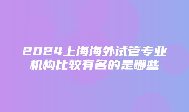 2024上海海外试管专业机构比较有名的是哪些