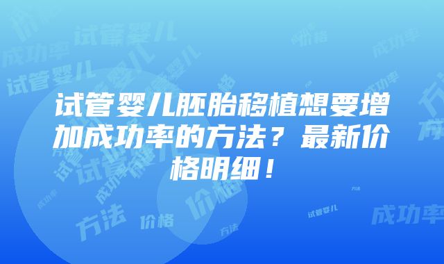 试管婴儿胚胎移植想要增加成功率的方法？最新价格明细！