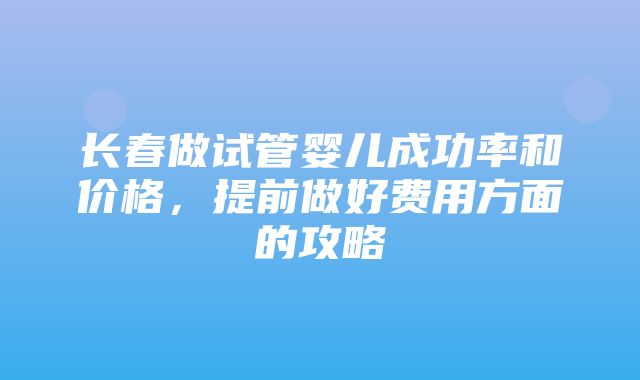 长春做试管婴儿成功率和价格，提前做好费用方面的攻略