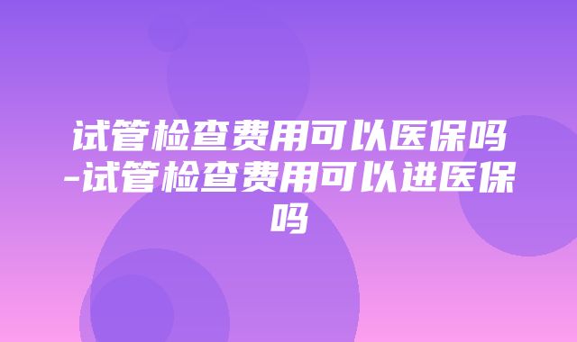 试管检查费用可以医保吗-试管检查费用可以进医保吗