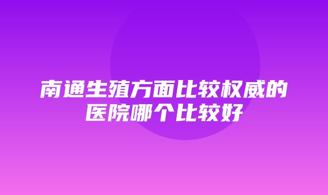 南通生殖方面比较权威的医院哪个比较好