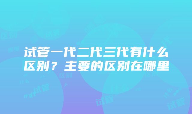 试管一代二代三代有什么区别？主要的区别在哪里