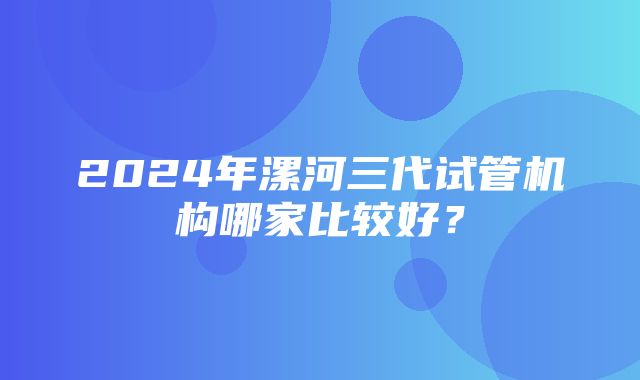 2024年漯河三代试管机构哪家比较好？