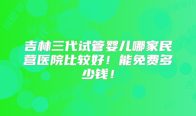 吉林三代试管婴儿哪家民营医院比较好！能免费多少钱！