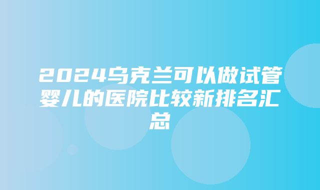 2024乌克兰可以做试管婴儿的医院比较新排名汇总