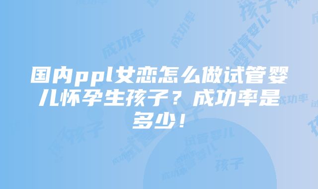 国内ppl女恋怎么做试管婴儿怀孕生孩子？成功率是多少！