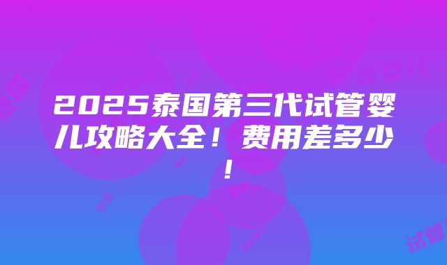 2025泰国第三代试管婴儿攻略大全！费用差多少！