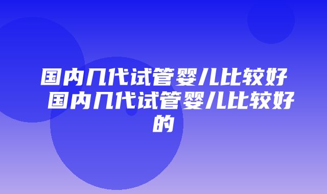 国内几代试管婴儿比较好 国内几代试管婴儿比较好的