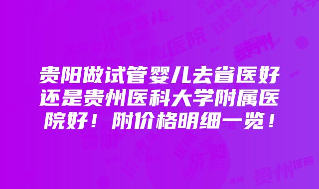 贵阳做试管婴儿去省医好还是贵州医科大学附属医院好！附价格明细一览！