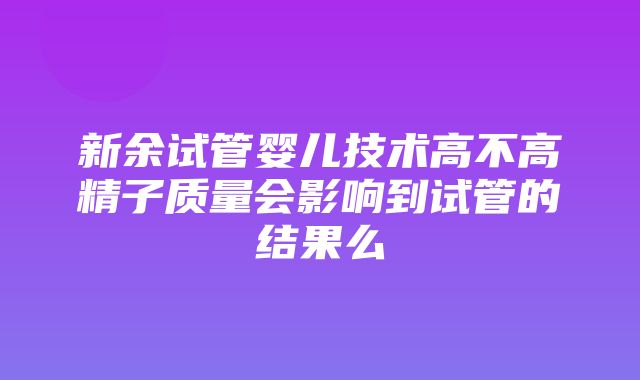 新余试管婴儿技术高不高精子质量会影响到试管的结果么