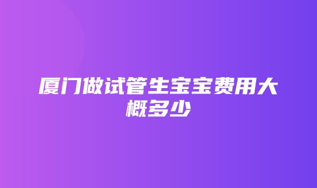 厦门做试管生宝宝费用大概多少