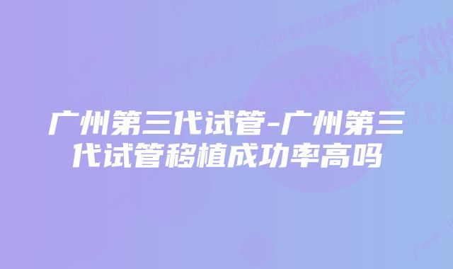 广州第三代试管-广州第三代试管移植成功率高吗