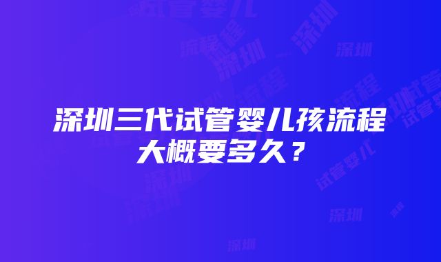 深圳三代试管婴儿孩流程大概要多久？