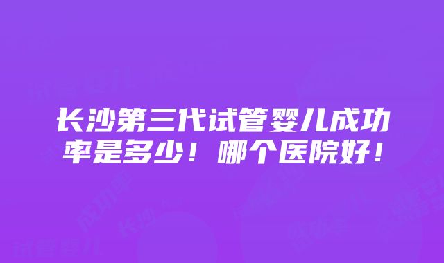 长沙第三代试管婴儿成功率是多少！哪个医院好！