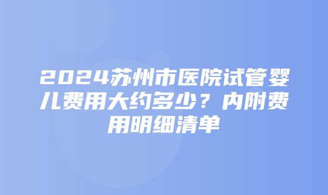 2024苏州市医院试管婴儿费用大约多少？内附费用明细清单