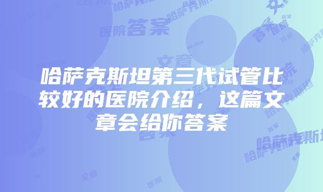 哈萨克斯坦第三代试管比较好的医院介绍，这篇文章会给你答案