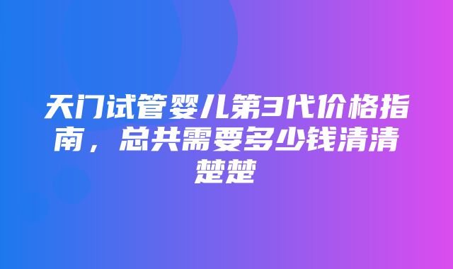 天门试管婴儿第3代价格指南，总共需要多少钱清清楚楚